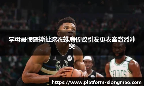 字母哥愤怒撕扯球衣雄鹿惨败引发更衣室激烈冲突