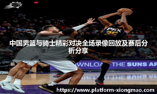 中国男篮与骑士精彩对决全场录像回放及赛后分析分享